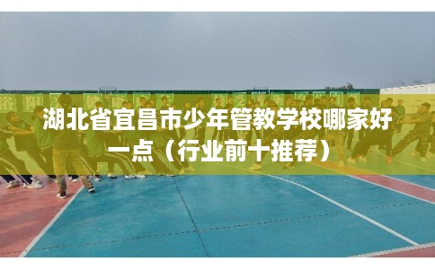 湖北省宜昌市少年管教学校哪家好一点(行业前十推荐) 湖北省宜昌市少年管教学校哪家好一点(行业前十推荐)