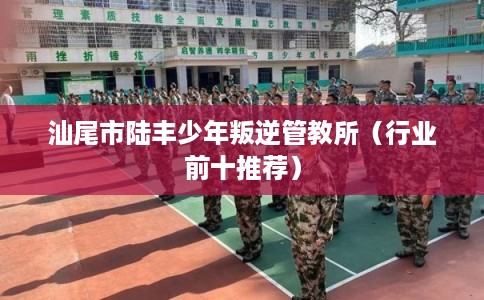 汕尾市陆丰少年叛逆管教所(行业前十推荐) 汕尾市陆丰少年叛逆管教所(行业前十推荐)