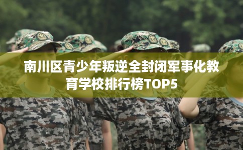 南川区青少年叛逆全封闭军事化教育学校排行榜TOP5