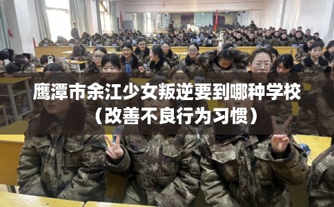 鹰潭市余江少女叛逆要到哪种学校(改善不良行为习惯) 鹰潭市余江少女叛逆要到哪种学校(改善不良行为习惯)
