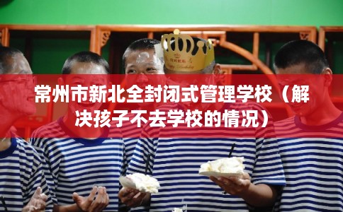 常州市新北全封闭式管理学校（解决孩子不去学校的情况）