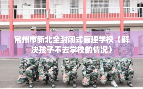 常州市新北全封闭式管理学校（解决孩子不去学校的情况）