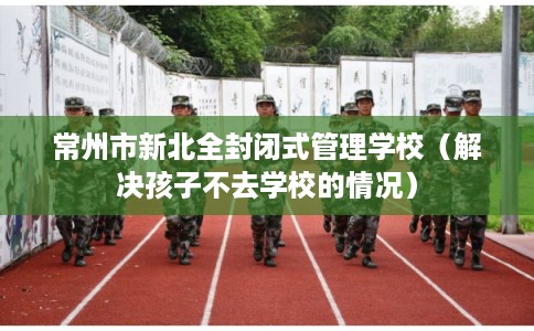 常州市新北全封闭式管理学校（解决孩子不去学校的情况）