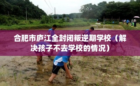 合肥市庐江全封闭叛逆期学校（解决孩子不去学校的情况）