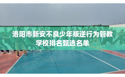洛阳市新安不良少年叛逆行为管教学校排名甄选名单 洛阳市新安不良少年叛逆行为管教学校排名甄选名单