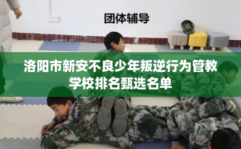 洛阳市新安不良少年叛逆行为管教学校排名甄选名单 洛阳市新安不良少年叛逆行为管教学校排名甄选名单