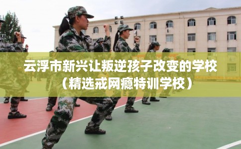 云浮市新兴让叛逆孩子改变的学校(精选戒网瘾特训学校) 云浮市新兴让叛逆孩子改变的学校(精选戒网瘾特训学校)