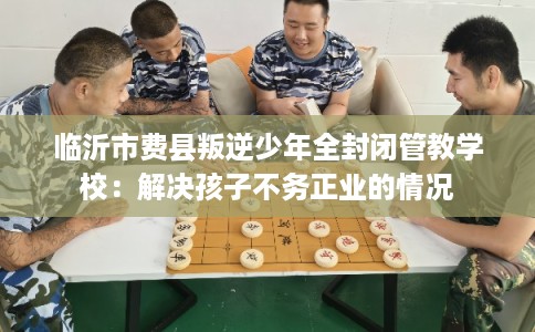 临沂市费县叛逆少年全封闭管教学校:解决孩子不务正业的情况 临沂市费县叛逆少年全封闭管教学校:解决孩子不务正业的情况