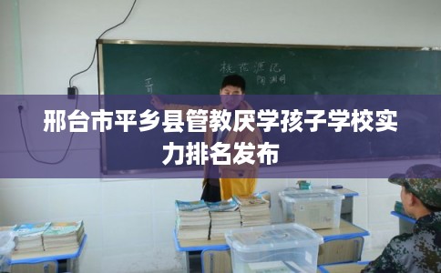 邢台市平乡县管教厌学孩子学校实力排名发布 邢台市平乡县管教厌学孩子学校实力排名发布