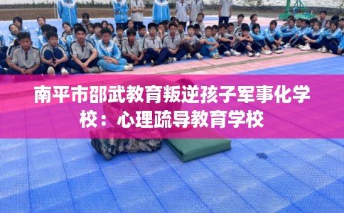 南平市邵武教育叛逆孩子军事化学校:心理疏导教育学校 南平市邵武教育叛逆孩子军事化学校:心理疏导教育学校