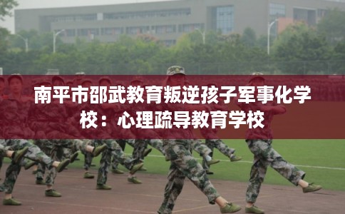 南平市邵武教育叛逆孩子军事化学校:心理疏导教育学校 南平市邵武教育叛逆孩子军事化学校:心理疏导教育学校