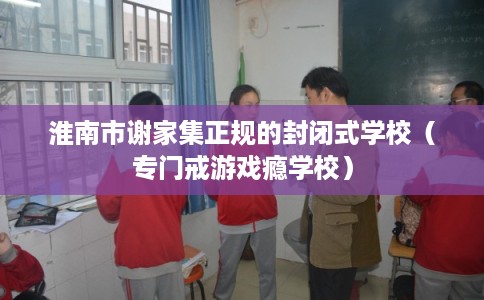 淮南市谢家集正规的封闭式学校(专门戒游戏瘾学校) 淮南市谢家集正规的封闭式学校(专门戒游戏瘾学校)