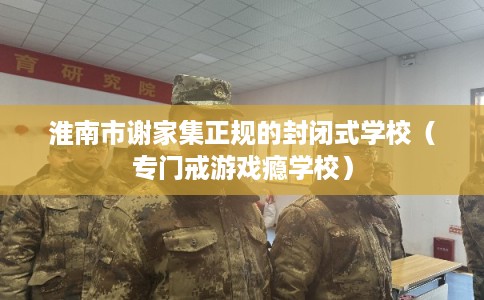 淮南市谢家集正规的封闭式学校(专门戒游戏瘾学校) 淮南市谢家集正规的封闭式学校(专门戒游戏瘾学校)