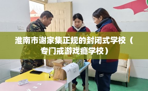 淮南市谢家集正规的封闭式学校(专门戒游戏瘾学校) 淮南市谢家集正规的封闭式学校(专门戒游戏瘾学校)