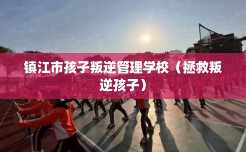 镇江市孩子叛逆管理学校(拯救叛逆孩子) 镇江市孩子叛逆管理学校(拯救叛逆孩子)