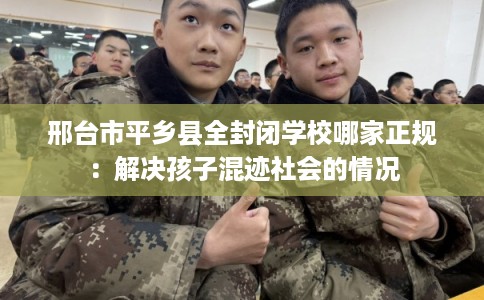 邢台市平乡县全封闭学校哪家正规:解决孩子混迹社会的情况 邢台市平乡县全封闭学校哪家正规:解决孩子混迹社会的情况