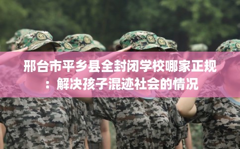 邢台市平乡县全封闭学校哪家正规:解决孩子混迹社会的情况 邢台市平乡县全封闭学校哪家正规:解决孩子混迹社会的情况