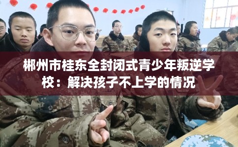 郴州市桂东全封闭式青少年叛逆学校:解决孩子不上学的情况 郴州市桂东全封闭式青少年叛逆学校:解决孩子不上学的情况
