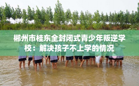 郴州市桂东全封闭式青少年叛逆学校:解决孩子不上学的情况 郴州市桂东全封闭式青少年叛逆学校:解决孩子不上学的情况