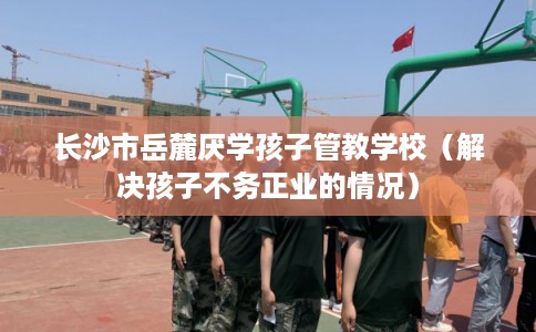 长沙市岳麓厌学孩子管教学校(解决孩子不务正业的情况) 长沙市岳麓厌学孩子管教学校(解决孩子不务正业的情况)