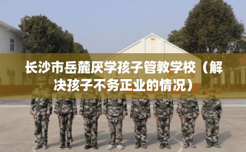 长沙市岳麓厌学孩子管教学校(解决孩子不务正业的情况) 长沙市岳麓厌学孩子管教学校(解决孩子不务正业的情况)