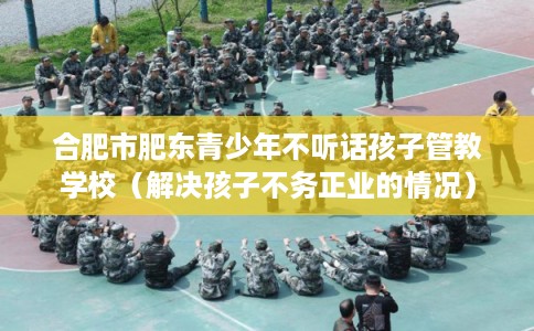 合肥市肥东青少年不听话孩子管教学校(解决孩子不务正业的情况) 合肥市肥东青少年不听话孩子管教学校(解决孩子不务正业的情况)