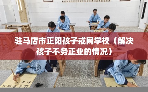 驻马店市正阳孩子戒网学校(解决孩子不务正业的情况) 驻马店市正阳孩子戒网学校(解决孩子不务正业的情况)