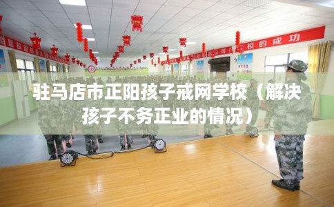 驻马店市正阳孩子戒网学校(解决孩子不务正业的情况) 驻马店市正阳孩子戒网学校(解决孩子不务正业的情况)
