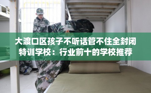 大渡口区孩子不听话管不住全封闭特训学校:行业前十的学校推荐 大渡口区孩子不听话管不住全封闭特训学校:行业前十的学校推荐