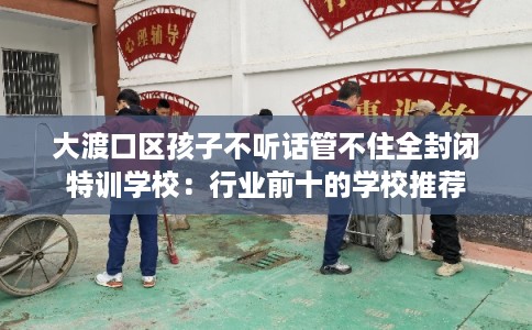 大渡口区孩子不听话管不住全封闭特训学校:行业前十的学校推荐 大渡口区孩子不听话管不住全封闭特训学校:行业前十的学校推荐