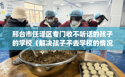邢台市任泽区专门收不听话的孩子的学校(解决孩子不去学校的情况) 邢台市任泽区专门收不听话的孩子的学校(解决孩子不去学校的情况)