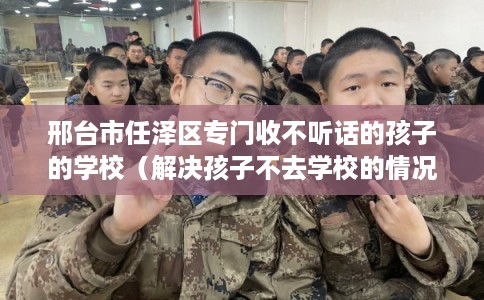 邢台市任泽区专门收不听话的孩子的学校(解决孩子不去学校的情况) 邢台市任泽区专门收不听话的孩子的学校(解决孩子不去学校的情况)