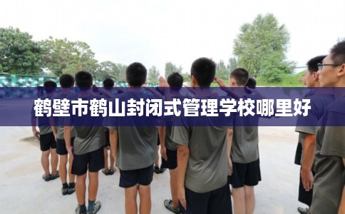 鹤壁市鹤山封闭式管理学校哪里好 鹤壁市鹤山封闭式管理学校哪里好