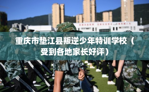 重庆市垫江县叛逆少年特训学校（受到各地家长好评）
