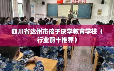 四川省达州市孩子厌学教育学校(行业前十推荐) 四川省达州市孩子厌学教育学校(行业前十推荐)