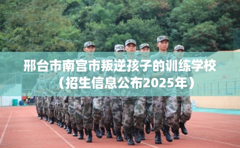 邢台市南宫市叛逆孩子的训练学校(招生信息公布2025年) 邢台市南宫市叛逆孩子的训练学校(招生信息公布2025年)
