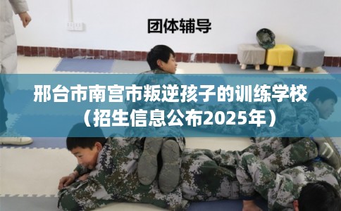 邢台市南宫市叛逆孩子的训练学校(招生信息公布2025年) 邢台市南宫市叛逆孩子的训练学校(招生信息公布2025年)