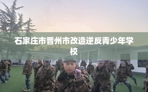 石家庄市晋州市改造逆反青少年学校 石家庄市晋州市改造逆反青少年学校