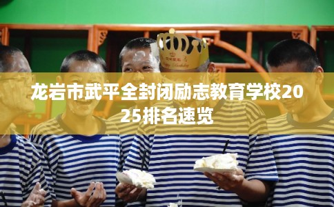 龙岩市武平全封闭励志教育学校2025排名速览 龙岩市武平全封闭励志教育学校2025排名速览
