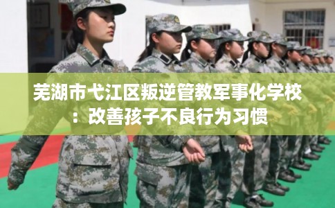 芜湖市弋江区叛逆管教军事化学校:改善孩子不良行为习惯 芜湖市弋江区叛逆管教军事化学校:改善孩子不良行为习惯