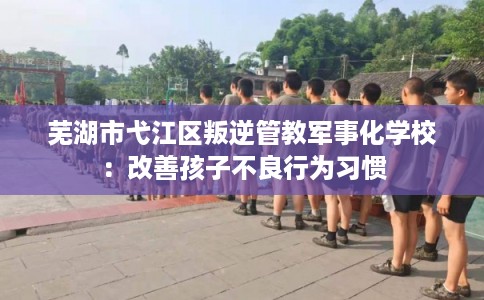 芜湖市弋江区叛逆管教军事化学校:改善孩子不良行为习惯 芜湖市弋江区叛逆管教军事化学校:改善孩子不良行为习惯