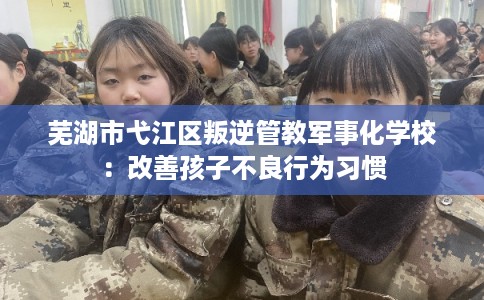 芜湖市弋江区叛逆管教军事化学校:改善孩子不良行为习惯 芜湖市弋江区叛逆管教军事化学校:改善孩子不良行为习惯