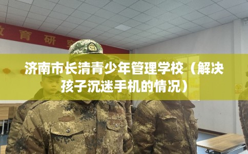济南市长清青少年管理学校(解决孩子沉迷手机的情况) 济南市长清青少年管理学校(解决孩子沉迷手机的情况)
