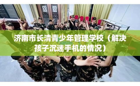 济南市长清青少年管理学校(解决孩子沉迷手机的情况) 济南市长清青少年管理学校(解决孩子沉迷手机的情况)