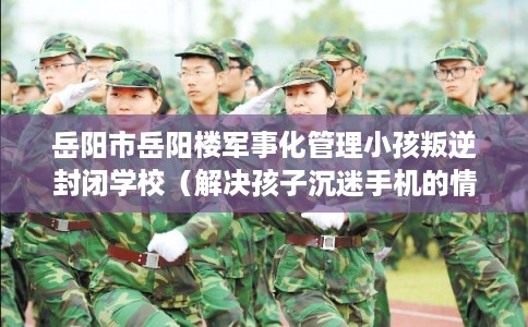 岳阳市岳阳楼军事化管理小孩叛逆封闭学校(解决孩子沉迷手机的情况) 岳阳市岳阳楼军事化管理小孩叛逆封闭学校(解决孩子沉迷手机的情况)
