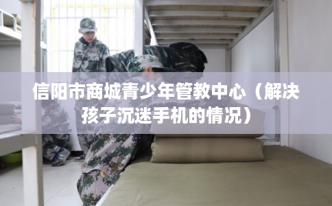 信阳市商城青少年管教中心（解决孩子沉迷手机的情况）