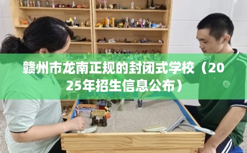 赣州市龙南正规的封闭式学校(2025年招生信息公布) 赣州市龙南正规的封闭式学校(2025年招生信息公布)