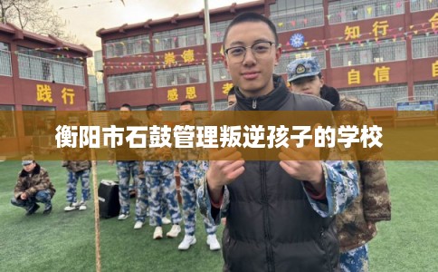 衡阳市石鼓管理叛逆孩子的学校 衡阳市石鼓管理叛逆孩子的学校