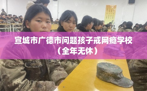 宣城市广德市问题孩子戒网瘾学校(全年无休) 宣城市广德市问题孩子戒网瘾学校(全年无休)