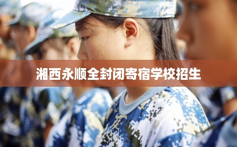 湘西永顺全封闭寄宿学校招生 湘西永顺全封闭寄宿学校招生